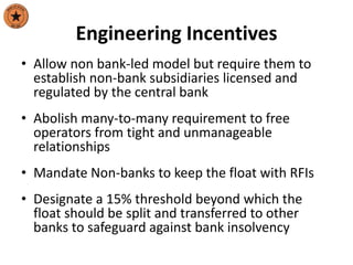 Engineering Incentives
• Allow non bank-led model but require them to
establish non-bank subsidiaries licensed and
regulated by the central bank
• Abolish many-to-many requirement to free
operators from tight and unmanageable
relationships
• Mandate Non-banks to keep the float with RFIs
• Designate a 15% threshold beyond which the
float should be split and transferred to other
banks to safeguard against bank insolvency
 