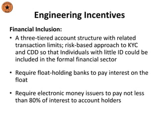 Engineering Incentives
Financial Inclusion:
• A three-tiered account structure with related
transaction limits; risk-based approach to KYC
and CDD so that Individuals with little ID could be
included in the formal financial sector
• Require float-holding banks to pay interest on the
float
• Require electronic money issuers to pay not less
than 80% of interest to account holders
 