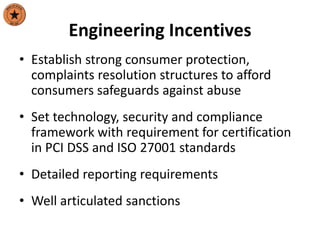 Engineering Incentives
• Establish strong consumer protection,
complaints resolution structures to afford
consumers safeguards against abuse
• Set technology, security and compliance
framework with requirement for certification
in PCI DSS and ISO 27001 standards
• Detailed reporting requirements
• Well articulated sanctions
 