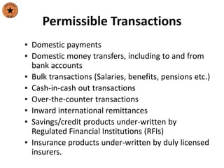 Permissible Transactions
▪ Domestic payments
▪ Domestic money transfers, including to and from
bank accounts
▪ Bulk transactions (Salaries, benefits, pensions etc.)
▪ Cash-in-cash out transactions
▪ Over-the-counter transactions
▪ Inward international remittances
▪ Savings/credit products under-written by
Regulated Financial Institutions (RFIs)
▪ Insurance products under-written by duly licensed
insurers.
 