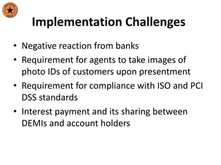 Implementation Challenges
• Negative reaction from banks
• Requirement for agents to take images of
photo IDs of customers upon presentment
• Requirement for compliance with ISO and PCI
DSS standards
• Interest payment and its sharing between
DEMIs and account holders
 