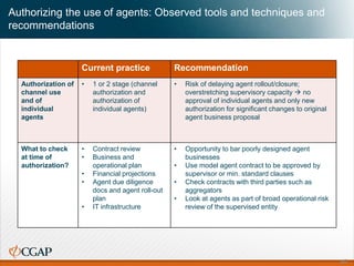 Authorizing the use of agents: Observed tools and techniques and
recommendations
Current practice Recommendation
Authorization of
channel use
and of
individual
agents
• 1 or 2 stage (channel
authorization and
authorization of
individual agents)
• Risk of delaying agent rollout/closure;
overstretching supervisory capacity  no
approval of individual agents and only new
authorization for significant changes to original
agent business proposal
What to check
at time of
authorization?
• Contract review
• Business and
operational plan
• Financial projections
• Agent due diligence
docs and agent roll-out
plan
• IT infrastructure
• Opportunity to bar poorly designed agent
businesses
• Use model agent contract to be approved by
supervisor or min. standard clauses
• Check contracts with third parties such as
aggregators
• Look at agents as part of broad operational risk
review of the supervised entity
45
 