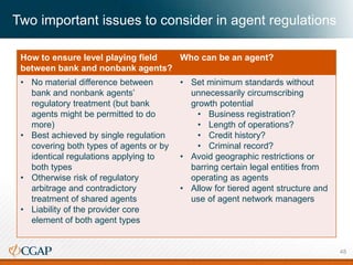 Two important issues to consider in agent regulations
How to ensure level playing field
between bank and nonbank agents?
Who can be an agent?
• No material difference between
bank and nonbank agents’
regulatory treatment (but bank
agents might be permitted to do
more)
• Best achieved by single regulation
covering both types of agents or by
identical regulations applying to
both types
• Otherwise risk of regulatory
arbitrage and contradictory
treatment of shared agents
• Liability of the provider core
element of both agent types
• Set minimum standards without
unnecessarily circumscribing
growth potential
• Business registration?
• Length of operations?
• Credit history?
• Criminal record?
• Avoid geographic restrictions or
barring certain legal entities from
operating as agents
• Allow for tiered agent structure and
use of agent network managers
48
 