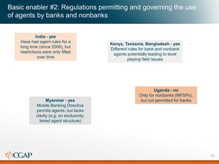 India - yes
Have had agent rules for a
long time (since 2006), but
restrictions were only lifted
over time
Kenya, Tanzania, Bangladesh - yes
Different rules for bank and nonbank
agents potentially leading to level
playing field issues
Uganda - no
Only for nonbanks (MFSPs),
but not permitted for banksMyanmar - yes
Mobile Banking Directive
permits agents, but lacks
clarity (e.g. on exclusivity,
tiered agent structure)
Basic enabler #2: Regulations permitting and governing the use
of agents by banks and nonbanks
51
 