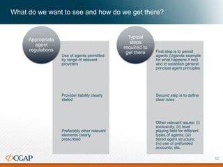 What do we want to see and how do we get there?
Use of agents permitted
by range of relevant
providers
Provider liability clearly
stated
Preferably other relevant
elements clearly
prescribed
Appropriate
agent
regulations First step is to permit
agents (Uganda example
for what happens if not)
and to establish general
principal agent principles
Second step is to define
clear rules
Other relevant issues: (i)
exclusivity; (ii) level
playing field for different
types of agents; (iii)
tiered agent structure;
(iv) use of prefunded
accounts; etc.
Typical
steps
required to
get there
52
 