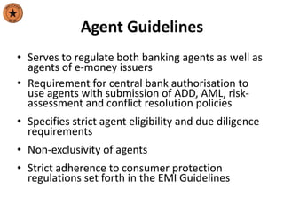 Agent Guidelines
• Serves to regulate both banking agents as well as
agents of e-money issuers
• Requirement for central bank authorisation to
use agents with submission of ADD, AML, risk-
assessment and conflict resolution policies
• Specifies strict agent eligibility and due diligence
requirements
• Non-exclusivity of agents
• Strict adherence to consumer protection
regulations set forth in the EMI Guidelines
 