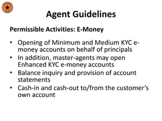 Agent Guidelines
Permissible Activities: E-Money
• Opening of Minimum and Medium KYC e-
money accounts on behalf of principals
• In addition, master-agents may open
Enhanced KYC e-money accounts
• Balance inquiry and provision of account
statements
• Cash-in and cash-out to/from the customer’s
own account
 