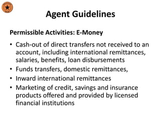 Agent Guidelines
Permissible Activities: E-Money
• Cash-out of direct transfers not received to an
account, including international remittances,
salaries, benefits, loan disbursements
• Funds transfers, domestic remittances,
• Inward international remittances
• Marketing of credit, savings and insurance
products offered and provided by licensed
financial institutions
 