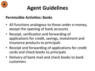 Agent Guidelines
Permissible Activities: Banks
• All functions analogous to those under e-money,
except the opening of bank accounts
• Receipt, verification and forwarding of
applications for credit, savings, investment and
insurance products to principals
• Receipt and forwarding of applications for credit
cards and check books to principals
• Delivery of bank mail and check books to bank
customers
 