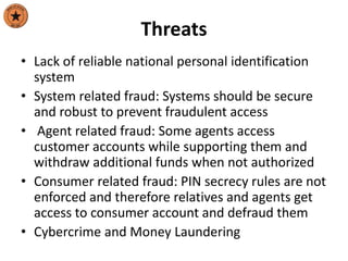 Threats
• Lack of reliable national personal identification
system
• System related fraud: Systems should be secure
and robust to prevent fraudulent access
• Agent related fraud: Some agents access
customer accounts while supporting them and
withdraw additional funds when not authorized
• Consumer related fraud: PIN secrecy rules are not
enforced and therefore relatives and agents get
access to consumer account and defraud them
• Cybercrime and Money Laundering
 