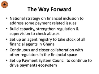 The Way Forward
• National strategy on financial inclusion to
address some payment related issues
• Build capacity, strengthen regulation &
supervision to check abuses
• Set up an agent registry to take stock of all
financial agents in Ghana
• Continuous and closer collaboration with
other regulators in the financial space
• Set up Payment System Council to continue to
drive payments ecosystem
 