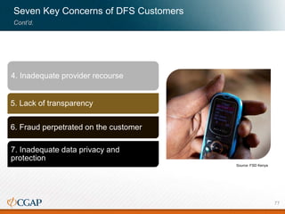 Seven Key Concerns of DFS Customers
Cont’d.
4. Inadequate provider recourse
5. Lack of transparency
6. Fraud perpetrated on the customer
7. Inadequate data privacy and
protection
Source: FSD Kenya
77
 