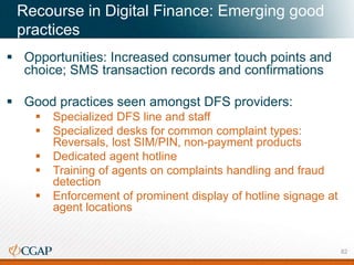 Recourse in Digital Finance: Emerging good
practices
 Opportunities: Increased consumer touch points and
choice; SMS transaction records and confirmations
 Good practices seen amongst DFS providers:
 Specialized DFS line and staff
 Specialized desks for common complaint types:
Reversals, lost SIM/PIN, non-payment products
 Dedicated agent hotline
 Training of agents on complaints handling and fraud
detection
 Enforcement of prominent display of hotline signage at
agent locations
82
 
