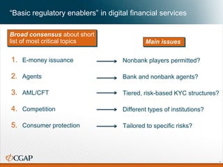 “Basic regulatory enablers” in digital financial services
Broad consensus about short
list of most critical topics
1. E-money issuance
2. Agents
3. AML/CFT
4. Competition
5. Consumer protection
Nonbank players permitted?
Bank and nonbank agents?
Tiered, risk-based KYC structures?
Different types of institutions?
Tailored to specific risks?
Main issues
7
 