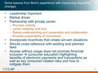 Some lessons from BoG’s experience with introducing regulatory
changes
• Leadership important
• Market driven
• Partnership with private sector:
– Provides visibility
– Lends credibility and trust
– Raises understanding and cooperation and collaboration
– Ensures sustainability of innovations
• Incorporate incentives that create win-win situations
• Should cross-reference with existing and planned
laws
• Access without usage does not promote financial
inclusion  consumer education highlighting
benefits of electronic payments and transactions as
well as key consumer-related risks and how to
mitigate them
86
 