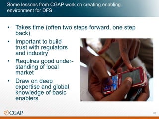 Some lessons from CGAP work on creating enabling
environment for DFS
• Takes time (often two steps forward, one step
back)
• Important to build
trust with regulators
and industry
• Requires good under-
standing of local
market
• Draw on deep
expertise and global
knowledge of basic
enablers
87
 