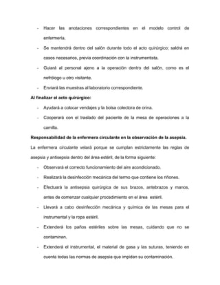 - Hacer las anotaciones correspondientes en el modelo control de 
enfermería. 
- Se mantendrá dentro del salón durante todo el acto quirúrgico; saldrá en 
casos necesarios, previa coordinación con la instrumentista. 
- Guiará al personal ajeno a la operación dentro del salón, como es el 
nefrólogo u otro visitante. 
- Enviará las muestras al laboratorio correspondiente. 
Al finalizar el acto quirúrgico: 
- Ayudará a colocar vendajes y la bolsa colectora de orina. 
- Cooperará con el traslado del paciente de la mesa de operaciones a la 
camilla. 
Responsabilidad de la enfermera circulante en la observación de la asepsia. 
La enfermera circulante velará porque se cumplan estrictamente las reglas de 
asepsia y antisepsia dentro del área estéril, de la forma siguiente: 
- Observará el correcto funcionamiento del aire acondicionado. 
- Realizará la desinfección mecánica del termo que contiene los riñones. 
- Efectuará la antisepsia quirúrgica de sus brazos, antebrazos y manos, 
antes de comenzar cualquier procedimiento en el área estéril. 
- Llevará a cabo desinfección mecánica y química de las mesas para el 
instrumental y la ropa estéril. 
- Extenderá los paños estériles sobre las mesas, cuidando que no se 
contaminen. 
- Extenderá el instrumental, el material de gasa y las suturas, teniendo en 
cuenta todas las normas de asepsia que impidan su contaminación. 
 