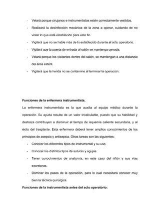 - Velará porque cirujanos e instrumentistas estén correctamente vestidos. 
- Realizará la desinfección mecánica de la zona a operar, cuidando de no 
violar lo que está establecido para este fin. 
- Vigilará que no se hable más de lo establecido durante el acto operatorio. 
- Vigilará que la puerta de entrada al salón se mantenga cerrada. 
- Velará porque los visitantes dentro del salón, se mantengan a una distancia 
del área estéril. 
- Vigilará que la herida no se contamine al terminar la operación. 
Funciones de la enfermera instrumentista. 
La enfermera instrumentista es la que auxilia al equipo médico durante la 
operación. Su ayuda resulta de un valor incalculable, puesto que su habilidad y 
destreza contribuyen a disminuir el tiempo de isquemia caliente secundaria, y al 
éxito del trasplante. Esta enfermera deberá tener amplios conocimientos de los 
principios de asepsia y antisepsia. Otras tareas son las siguientes: 
- Conocer los diferentes tipos de instrumental y su uso. 
- Conocer los distintos tipos de suturas y agujas. 
- Tener conocimientos de anatomía, en este caso del riñón y sus vías 
excretoras. 
- Dominar los pasos de la operación, para lo cual necesitará conocer muy 
bien la técnica quirúrgica. 
Funciones de la instrumentista antes del acto operatorio: 
 