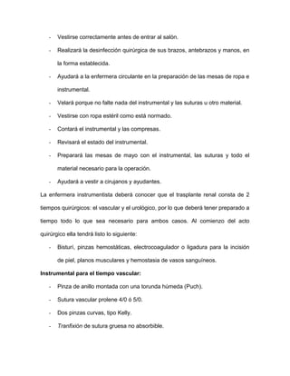 - Vestirse correctamente antes de entrar al salón. 
- Realizará la desinfección quirúrgica de sus brazos, antebrazos y manos, en 
la forma establecida. 
- Ayudará a la enfermera circulante en la preparación de las mesas de ropa e 
instrumental. 
- Velará porque no falte nada del instrumental y las suturas u otro material. 
- Vestirse con ropa estéril como está normado. 
- Contará el instrumental y las compresas. 
- Revisará el estado del instrumental. 
- Preparará las mesas de mayo con el instrumental, las suturas y todo el 
material necesario para la operación. 
- Ayudará a vestir a cirujanos y ayudantes. 
La enfermera instrumentista deberá conocer que el trasplante renal consta de 2 
tiempos quirúrgicos: el vascular y el urológico, por lo que deberá tener preparado a 
tiempo todo lo que sea necesario para ambos casos. Al comienzo del acto 
quirúrgico ella tendrá listo lo siguiente: 
- Bisturí, pinzas hemostáticas, electrocoagulador o ligadura para la incisión 
de piel, planos musculares y hemostasia de vasos sanguíneos. 
Instrumental para el tiempo vascular: 
- Pinza de anillo montada con una torunda húmeda (Puch). 
- Sutura vascular prolene 4/0 ó 5/0. 
- Dos pinzas curvas, tipo Kelly. 
- Tranfixión de sutura gruesa no absorbible. 
 