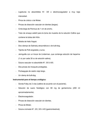 - Ligaduras no absorbibles N°. 3/0 o electrocoagulador a muy baja 
intensidad. 
- Pinza de cístico o de Mixter. 
- Pinzas de disección vascular sin dientes (largas). 
- Cinta larga de Penrous de 1 cm de ancho. 
- Tubo de ensayo estéril para la toma de muestra de la solución Collins que 
contiene la bolsa del riñón. 
- Bolsita de hielo frappé. 
- Dos clamps de Satinsky atraumáticos o de bull-dog. 
- Tijerita de Pott angulada y curva. 
- Jeringuilla con un trocar de Linderman, que contenga solución de heparina 
(1 cc por cada 30 cc de solución salina). 
- Sutura vascular no absorbible N°. 5/0 ó 6/0. 
- Dos pinzas de mosquito protegidas. 
- Portaagujas de castro viejo largo. 
- Un clamp de bull-dog. 
Instrumental para el tiempo urológico: 
- Sonda Foley de 2 vías (calibre de acuerdo con el paciente). 
- Solución de suero fisiológico con 80 mg de gentamicina (200 ml 
aproximadamente). 
- Electrocoagulador. 
- Pinzas de disección vascular sin dientes. 
- Pinza de Mixter. 
- Sutura cromada N°. 2/0, 3/0 ó 4/0 (gastrointestinal). 
 