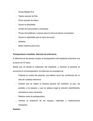 - Sonda Nélaton N.8 
- Tijerita vascular de Pott. 
- Pinza vascular de Adson. 
- Sutura no absorbible. 
- Conteo de instrumental y compresas. 
- Pinzas hemostáticas y suturas (para el cierre de planos musculares). 
- Sutura no absorbible para el cierre de la piel. 
- Apósitos. 
- Bolsa colectora para orina. 
*. 
Postoperatorio inmediato. Atención de enfermería. 
A diferencia de las demás cirugías, el postoperatorio del trasplante renal tiene una 
duración de 72 horas. 
Desde que se decide la realización del trasplante, y mientras el paciente se 
encuentre en el transoperatorio, la enfermera se encargará de: 
- Preparar la unidad del paciente, que deberá reunir las condiciones de un 
área de cuidados intensivos. 
- Orientar que se realice la limpieza general del mobiliario, el piso, las 
paredes y los equipos, y que se aplique luego la solución desinfectante, 
orientada en esos momentos. 
- Realizar cama de postoperatorio. 
- Verificar la existencia de los equipos, materiales y medicamentos 
necesarios. 
Equipos: 
 