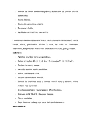 - Monitor de control electrocardiográfico y transductor de presión con sus 
aditamentos. 
- Manta eléctrica. 
- Equipo de aspiración y oxígeno. 
- Bomba de infusión. 
- Ventilador manométrico y volumétrico. 
La enfermera también revisará el estado y funcionamiento del mobiliario clínico, 
camas, mesas, portasueros, escabel y otros, así como las condiciones 
ambientales, temperatura e iluminación; tener al alcance: cuña, pato y parabán. 
Materiales: 
- Apósitos, torundas, tijeras y esparadrapo. 
- Set de jeringuillas: 20 ml, 10 ml, 5 ml y 1 ml; agujas N° 18, 19, 20 y 21. 
- Equipos de suero y sangre. 
- Vendajes y paños hendidos estériles. 
- Bolsas colectoras de orina. 
- Equipos de bombas de infusión. 
- Sondas de diferentes tipos y calibres: vesical Foley y Nélaton, levine, 
rectales y de aspiración. 
- Guantes desechables y quirúrgicos de diferentes tallas. 
- Bránulas del N° 12 al 18 y llaves de 3 pasos. 
- Pinzas montadas. 
- Ropa de cama, toallas y ropa verde (incluyendo tapaboca). 
Medicamentos: 
 