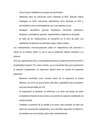 - Carro de paro habilitado con equipo de reanimación. 
- Diferentes tipos de soluciones como: Dextrosa al 50%, Solución Salina 
Fisiológica al 0.9%, soluciones hipertónicas como dextrosa al 30% y 
aminoácidos como el aminoplasmol, por si se requiere su uso. 
- Duralgina, benadrilina, glucosa hipertónica, clorosodio hipertónico, 
diazepam, prometazina, papaver, espasmoforte y heparina en ámpulas. 
- El resto de los medicamentos se encuentra en el carro de paro. Los 
antibióticos de elección se solicitarán según criterio médico. 
Los medicamentos inmunosupresores están en dependencia del protocolo a 
utilizar en el enfermo (tabla 1), por lo que la enfermera deberá ubicarlos a su 
alcance. 
Una vez organizada el área, la cual deberá ponerse en vapores de formol al 40% o 
propilenglicol durante 12 h como mínimo, ya se encontrará listo para recepcionar 
al paciente trasplantado. La enfermera deberá tener en cuenta los aspectos 
siguientes: 
- Mantener encendida (unos minutos antes de la recepción) la manta 
eléctrica, con el fin de que el lecho este tibio y agradable para el paciente, 
que casi siempre llega con frío. 
- Al recepcionar al paciente, la enfermera y el resto del equipo de salud 
procederán al lavado de las manos y se pondrán el vestuario establecido de 
unidad cerrada. 
- Trasladar al paciente de la camilla a la cama: este proceder se hará con 
todos los mecanismos establecidos; se le brindará seguridad al enfermo y 
se limitarán sus movimientos, para evitar complicaciones. 
 