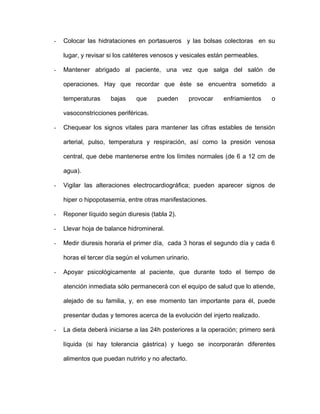 - Colocar las hidrataciones en portasueros y las bolsas colectoras en su 
lugar, y revisar si los catéteres venosos y vesicales están permeables. 
- Mantener abrigado al paciente, una vez que salga del salón de 
operaciones. Hay que recordar que éste se encuentra sometido a 
temperaturas bajas que pueden provocar enfriamientos o 
vasoconstricciones periféricas. 
- Chequear los signos vitales para mantener las cifras estables de tensión 
arterial, pulso, temperatura y respiración, así como la presión venosa 
central, que debe mantenerse entre los límites normales (de 6 a 12 cm de 
agua). 
- Vigilar las alteraciones electrocardiográfica; pueden aparecer signos de 
hiper o hipopotasemia, entre otras manifestaciones. 
- Reponer líquido según diuresis (tabla 2). 
- Llevar hoja de balance hidromineral. 
- Medir diuresis horaria el primer día, cada 3 horas el segundo día y cada 6 
horas el tercer día según el volumen urinario. 
- Apoyar psicológicamente al paciente, que durante todo el tiempo de 
atención inmediata sólo permanecerá con el equipo de salud que lo atiende, 
alejado de su familia, y, en ese momento tan importante para él, puede 
presentar dudas y temores acerca de la evolución del injerto realizado. 
- La dieta deberá iniciarse a las 24h posteriores a la operación; primero será 
líquida (si hay tolerancia gástrica) y luego se incorporarán diferentes 
alimentos que puedan nutrirlo y no afectarlo. 
 
