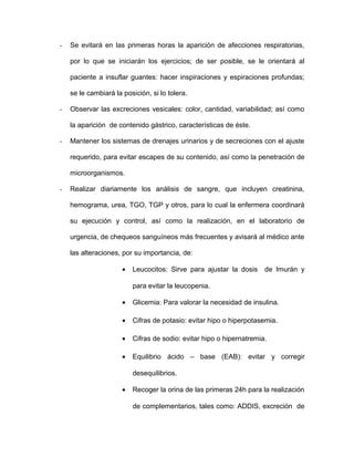 - Se evitará en las primeras horas la aparición de afecciones respiratorias, 
por lo que se iniciarán los ejercicios; de ser posible, se le orientará al 
paciente a insuflar guantes: hacer inspiraciones y espiraciones profundas; 
se le cambiará la posición, si lo tolera. 
- Observar las excreciones vesicales: color, cantidad, variabilidad; así como 
la aparición de contenido gástrico, características de éste. 
- Mantener los sistemas de drenajes urinarios y de secreciones con el ajuste 
requerido, para evitar escapes de su contenido, así como la penetración de 
microorganismos. 
- Realizar diariamente los análisis de sangre, que incluyen creatinina, 
hemograma, urea, TGO, TGP y otros, para lo cual la enfermera coordinará 
su ejecución y control, así como la realización, en el laboratorio de 
urgencia, de chequeos sanguíneos más frecuentes y avisará al médico ante 
las alteraciones, por su importancia, de: 
· Leucocitos: Sirve para ajustar la dosis de Imurán y 
para evitar la leucopenia. 
· Glicemia: Para valorar la necesidad de insulina. 
· Cifras de potasio: evitar hipo o hiperpotasemia. 
· Cifras de sodio: evitar hipo o hipernatremia. 
· Equilibrio ácido – base (EAB): evitar y corregir 
desequilibrios. 
· Recoger la orina de las primeras 24h para la realización 
de complementarios, tales como: ADDIS, excreción de 
 