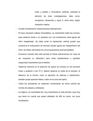 sodio y potasio y minicultivos; además, solicitará la 
atención de otras investigaciones, tales como: 
renograma, ultrasonido y rayos X, entre otros, según 
indicación médica. 
- Cumplir el tratamiento medicamentoso estrictamente. 
- Si fuera necesario realizar hemodiálisis, se mantendrán todas las normas, 
pues estamos frente a un paciente con una insuficiencia renal aguda del 
riñón trasplantado. Se debe evitar la hipotensión arterial puesto que 
condiciona la instauración de necrosis tubular aguda por hipoperfusión del 
riñón. Se deben administrar los inmunosupresores post-hemodiálisis. 
- Conservar durante todo este período la fístula arteriovenosa (en caso de 
ser necesaria su utilización) para evitar hipotensiones o pérdidas 
sanguíneas importantes que la afecten. 
- Vigilancia intensiva en la aparición de signos de rechazo en las primeras 
horas o posterior a las 72 h; deberá observar la caída de la diuresis, el 
deterioro de la función renal, la aparición de edemas e hipertensión; 
también puede aparecer fiebre y dolor en la zona del injerto. 
- Todos los procederes se realizarán manteniendo de forma estricta las 
normas de asepsia y antisepsia. 
- La higiene y la comodidad son muy importantes en este período, pues hay 
que tener en cuenta que pasan alrededor de 48h en cama, con poca 
movilización. 
 