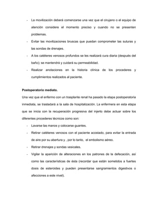 - La movilización deberá comenzarse una vez que el cirujano o el equipo de 
atención considere el momento preciso y cuando no se presenten 
problemas. 
- Evitar las movilizaciones bruscas que puedan comprometer las suturas y 
las sondas de drenajes. 
- A los catéteres venosos profundos se les realizará cura diaria (después del 
baño); se mantendrá y cuidará su permeabilidad. 
- Realizar anotaciones en la historia clínica de los procederes y 
cumplimientos realizados al paciente. 
Postoperatorio mediato. 
Una vez que el enfermo con un trasplante renal ha pasado la etapa postoperatoria 
inmediata, se trasladará a la sala de hospitalización. La enfermera en esta etapa 
que se inicia con la recuperación progresiva del injerto debe actuar sobre los 
diferentes procederes técnicos como son: 
- Lavarse las manos y colocarse guantes. 
- Retirar catéteres venosos con el paciente acostado, para evitar la entrada 
de aire por su abertura y , por lo tanto, el embolismo aéreo. 
- Retirar drenajes y sondas vesicales. 
- Vigilar la aparición de alteraciones en los patrones de la defecación, así 
como las características de ésta (recordar que están sometidos a fuertes 
dosis de esteroides y pueden presentarse sangramientos digestivos o 
afecciones a este nivel). 
 