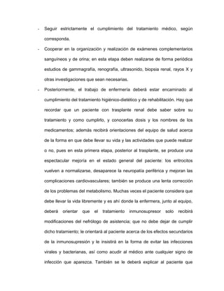 - Seguir estrictamente el cumplimiento del tratamiento médico, según 
corresponda. 
- Cooperar en la organización y realización de exámenes complementarios 
sanguíneos y de orina; en esta etapa deben realizarse de forma periódica 
estudios de gammagrafía, renografía, ultrasonido, biopsia renal, rayos X y 
otras investigaciones que sean necesarias. 
- Posteriormente, el trabajo de enfermería deberá estar encaminado al 
cumplimiento del tratamiento higiénico-dietético y de rehabilitación. Hay que 
recordar que un paciente con trasplante renal debe saber sobre su 
tratamiento y como cumplirlo, y conocerlas dosis y los nombres de los 
medicamentos; además recibirá orientaciones del equipo de salud acerca 
de la forma en que debe llevar su vida y las actividades que puede realizar 
o no, pues en esta primera etapa, posterior al trasplante, se produce una 
espectacular mejoría en el estado general del paciente: los eritrocitos 
vuelven a normalizarse, desaparece la neuropatía periférica y mejoran las 
complicaciones cardiovasculares; también se produce una lenta corrección 
de los problemas del metabolismo. Muchas veces el paciente considera que 
debe llevar la vida libremente y es ahí donde la enfermera, junto al equipo, 
deberá orientar que el tratamiento inmunosupresor solo recibirá 
modificaciones del nefrólogo de asistencia; que no debe dejar de cumplir 
dicho tratamiento; le orientará al paciente acerca de los efectos secundarios 
de la inmunosupresión y le insistirá en la forma de evitar las infecciones 
virales y bacterianas, así como acudir al médico ante cualquier signo de 
infección que aparezca. También se le deberá explicar al paciente que 
 