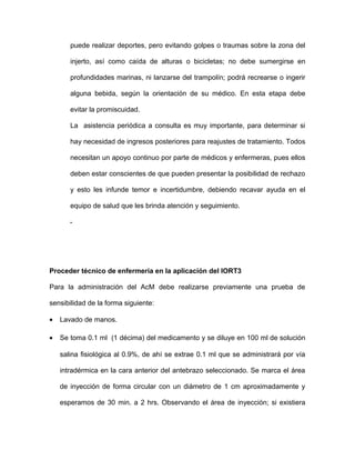 puede realizar deportes, pero evitando golpes o traumas sobre la zona del 
injerto, así como caída de alturas o bicicletas; no debe sumergirse en 
profundidades marinas, ni lanzarse del trampolín; podrá recrearse o ingerir 
alguna bebida, según la orientación de su médico. En esta etapa debe 
evitar la promiscuidad. 
La asistencia periódica a consulta es muy importante, para determinar si 
hay necesidad de ingresos posteriores para reajustes de tratamiento. Todos 
necesitan un apoyo continuo por parte de médicos y enfermeras, pues ellos 
deben estar conscientes de que pueden presentar la posibilidad de rechazo 
y esto les infunde temor e incertidumbre, debiendo recavar ayuda en el 
equipo de salud que les brinda atención y seguimiento. 
- 
Proceder técnico de enfermería en la aplicación del IORT3 
Para la administración del AcM debe realizarse previamente una prueba de 
sensibilidad de la forma siguiente: 
· Lavado de manos. 
· Se toma 0.1 ml (1 décima) del medicamento y se diluye en 100 ml de solución 
salina fisiológica al 0.9%, de ahí se extrae 0.1 ml que se administrará por vía 
intradérmica en la cara anterior del antebrazo seleccionado. Se marca el área 
de inyección de forma circular con un diámetro de 1 cm aproximadamente y 
esperamos de 30 min. a 2 hrs. Observando el área de inyección; si existiera 
 