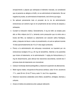 enrojecimiento o pápula que sobrepase el diámetro marcado, se considerará 
que el paciente es alérgico al AcM y no se administrará el tratamiento. De ser 
negativa la prueba, se administrará el tratamiento, de la forma que sigue. 
· Se aplicará previamente todo el proceder de la vía de administración 
endovenosa con extremo rigor en el cumplimiento de las normas de asepsia y 
antisepsia. 
· Cumplir la indicación médica. Generalmente, 5 mg de AcM, se emplea para 
ello un filtro miliporo de 0.2 u, teniendo como precaución que no entre aire a 
través del filtro, se realizará su cebamiento con solución salina fisiológica, 
antes y después de llevar a cabo el procedimiento, el cual se aplicará durante 
15 días aproximadamente (de 15 a 21 días según protocolo). 
· Previo a la administración del anticuerpo monoclonal, se inyectará por vía 
endovenosa duralgina 0.5 g y 25 mg de benadrilina. Además a los pacientes 
que inician el tratamiento, en la administración 1 mg/kg de hidrocortisona y 3 
mg de clorpromacina, para atenuar las reacciones secundarias, durante las 3 
primeras dosis de tratamiento con monoclonal. 
· Colocar monitoraje electrocardiográfico y observar la aparición de alteraciones. 
· Medir signos vitales, incluyendo la frecuencia cardiaca, cada 15 min. durante la 
1ra h., cada 30 min. En la 2da hora y cada 1 h. las 3 hrs. siguientes. 
· Observar reacciones colaterales como fiebre, escalofríos, artralgias, diarreas y 
urticaria. 
· Avisar al médico de asistencia ante cualquier alteración. 
 