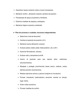  Garantizar reposo evitando ruidos y luces innecesarias. 
 Mantener confort , alineación corporal, cambios de posición . 
 Psicoterapia de apoyo al paciente y familiares. 
 Extremar medidas de asepsia y antisepsia. 
 Mantener higiene corporal y ambiental. 
 Plan de acciones o cuidados. Acciones independientes. 
 Determinar nivel de disconfort. 
 Cambiar al paciente de posición c/2 h. 
 Mantener buena alineación corporal. 
 Evaluar pulsos (radial, pedal, tibial posterior, etc.) c/8 h. 
 Examinar MI (edemas, várices). 
 Evaluar color y temperatura de MI. 
 Instruir al paciente para que reporte dolor, calambres, 
entumecimientos. 
 Masajear y proteger prominencias óseas (sacro, caderas, codos, 
talones) prevenir escoriaciones. 
 Realizar ejercicios activos y pasivos (mejoran la circulación). 
 Proveer orientación (estimulación) sensorial: orientar en tiempo, 
lugar, fecha. 
 Evitar ruidos excesivos. 
 Proveer medidas de confort. 
 