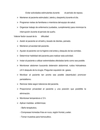 Evitar actividades estimulantes durante el período de reposo. 
 Mantener al paciente estimulado ( alerta y despierto) durante el día. 
 Programar visitas de familiares o miembros del equipo de salud. 
 Organizar trabajo de enfermería (cuidados, cumplimiento) para minimizar la 
interrupción durante el período de sueño. 
Valorar factor causal de la dificultad 
 Asistir al paciente en el baño y lavado de dientes, peinado. 
 Mantener privacidad del paciente. 
 Ayudar al paciente con la higiene oral antes y después de las comidas. 
 Determinar habilidad del paciente para realizar esta actividad. 
 Instar al paciente a utilizar extremidades afectadas tanto como sea posible. 
 Monitorear abdomen buscando distensión abdominal, ruidos hidroaéreos 
c/4 h después de la cirugía. Preguntar expulsión de gases. 
 Movilizar al paciente tan pronto sea posible (deambular) promover 
peristaltismo. 
 Reiniciar dieta según tolerancia del paciente. 
 Proporcionar privacidad al paciente y una posición que posibilite la 
eliminación. 
 Monitorear temperatura c/ 3 h. 
 Aplicar medidas antitérmicas: 
- Baño terapéutico, 
- Compresas húmedas frías en nuca, región frontal y axilar. 
- Tomar muestras para hemocultivo. 
 