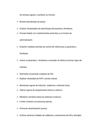 de rechazo agudo y mantener su función. 
 Brindar psicoterapia de apoyo . 
 Evaluar necesidades de aprendizaje del paciente y familiares. 
 Proveer listado con medicamentos prescritos y su horario de 
administración. 
 Enseñar medidas estrictas de control de infecciones a pacientes y 
familiares. 
 Instruir a pacientes y familiares a consultar al médico al primer signo de 
rechazo. 
 Demostrar al paciente cuidados de HQ. 
 Explicar necesidad de AVP y sonda vesical. 
 Monitorear signos de infección sistémica o infección local. 
 Valorar signos de sangramiento interno o externo. 
 Mantener cerrados todos los sistemas invasivos. 
 Limitar contacto con personas ajenas. 
 Promover deambulación precoz. 
 Cultivar extremos dístales de catéteres y secreciones de HQ y drenajes. 
 