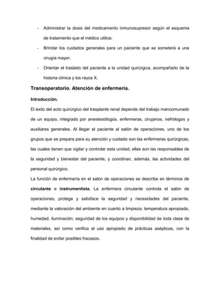 - Administrar la dosis del medicamento inmunosupresor según el esquema 
de tratamiento que el médico utilice. 
- Brindar los cuidados generales para un paciente que se someterá a una 
cirugía mayor. 
- Orientar el traslado del paciente a la unidad quirúrgica, acompañado de la 
historia clínica y los rayos X. 
Transoperatorio. Atención de enfermería. 
Introducción. 
El éxito del acto quirúrgico del trasplante renal depende del trabajo mancomunado 
de un equipo, integrado por anestesiólogos, enfermeras, cirujanos, nefrólogos y 
auxiliares generales. Al llegar el paciente al salón de operaciones, uno de los 
grupos que se prepara para su atención y cuidado son las enfermeras quirúrgicas, 
las cuales tienen que vigilar y controlar esta unidad; ellas son las responsables de 
la seguridad y bienestar del paciente, y coordinan, además, las actividades del 
personal quirúrgico. 
La función de enfermería en el salón de operaciones se describe en términos de 
circulante e instrumentista. La enfermera circulante controla el salón de 
operaciones, protege y satisface la seguridad y necesidades del paciente, 
mediante la valoración del ambiente en cuanto a limpieza, temperatura apropiada, 
humedad, iluminación, seguridad de los equipos y disponibilidad de toda clase de 
materiales, así como verifica el uso apropiado de prácticas asépticas, con la 
finalidad de evitar posibles fracasos. 
 