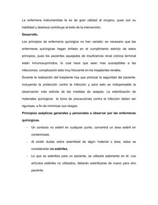 La enfermera instrumentista le es de gran utilidad al cirujano, pues con su 
habilidad y destreza contribuye al éxito de la intervención. 
Desarrollo. 
Los principios de enfermería quirúrgica no han variado; es necesario que las 
enfermeras quirúrgicas hagan énfasis en el cumplimiento estricto de estos 
principios, pues los pacientes aquejados de insuficiencia renal crónica terminal 
están inmunosuprimidos, lo cual hace que sean mas susceptibles a las 
infecciones, complicación ésta muy frecuente en los trasplantes renales. 
Durante la realización del trasplante hay que priorizar la seguridad del paciente, 
incluyendo la protección contra la infección y para esto es indispensable la 
observación más estricta de las medidas de asepsia. La esterilización de 
materiales quirúrgicos la toma de precauciones contra la infección deben ser 
rigurosas, a fin de minimizar sus riesgos. 
Principios asépticos generales y personales a observar por las enfermeras 
quirúrgicas. 
- Un contacto no estéril en cualquier punto, convertirá un área estéril en 
contaminada. 
- Al existir dudas sobre esterilidad de algún material o área, estos se 
considerarán no estériles. 
- Lo que se esteriliza para un paciente, se utilizará solamente en él. Los 
artículos estériles no utilizados, deberán esterilizarse de nuevo para otro 
paciente. 
 