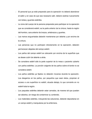 - El personal que ya está preparado para la operación no deberá abandonar 
el salón y en caso de que sea necesario salir, deberá vestirse nuevamente 
con botas y guantes estériles. 
- La zona del cuerpo de la persona preparada para participar en la operación 
que se considerará estéril, es la parte anterior de la cintura, hasta la región 
del hombro, cara anterior de brazos, antebrazos y guantes. 
- Las manos enguantadas deberán mantenerse por delante y por encima de 
la cintura. 
- Las personas que no participen directamente en la operación, deberán 
permanecer alejadas del campo estéril. 
- Los paños del campo estéril se colocarán por encima de la superficie que 
se desee cubrir de delante a atrás. 
- Se considera estéril sólo la parte superior de la mesa o paciente cubierto 
con paños estériles. La porción colgante de los paños sobre el borde no se 
considera estéril. 
- Los paños estériles ya fijados no deberán moverse durante la operación. 
Los desgarros en los paños, por pequeños que sean éstos, propician el 
acceso a una superficie no estéril, situada debajo, lo que convierte en no 
estéril toda la región. 
- Los paquetes estériles deberán estar cerrados, de manera tal que puedan 
ser abiertos, sin riesgo de contaminar su contenido. 
- Los materiales estériles, incluyendo las soluciones, deberán depositarse en 
un campo estéril y manipularse por la enfermera. 
 