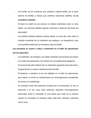- Los bordes de las envolturas que contienen material estéril, por la parte 
externa de botellas y frascos que contienen soluciones estériles, no se 
consideran estériles. 
- El brazo no estéril de una persona no deberá extenderse sobre un área 
estéril. Los artículos estériles deberán colocarse a distancia del borde del 
área estéril. 
- Los líquidos estériles deberán verterse desde un punto alto, para evitar el 
contacto accidental con el recipiente que salpique o se desperdicie, pues 
una superficie estéril que se humedece, deja de estarlo. 
Los principios en cuanto a salud y vestimenta en el salón de operaciones 
son los siguientes: 
- Los resfriados, las faringitis y los dedos infectados del personal que labora 
en el salón de operaciones, son fuentes de microorganismos patógenos. 
- El personal del salón deberá usar la vestimenta apropiada para esta área y 
de igual forma no usará la vestimenta fuera de éste. 
- El tapaboca o nasobuco es de uso obligado en el salón de operaciones, 
para reducir al mínimo la contaminación de microorganismos procedentes 
de la boca y la nasofaringe. 
- Es necesario evitar toda espiración forzada por la conversación, la risa, el 
estornudo y la tos, pues estos esfuerzos depositan microorganismos 
adicionales sobre la mascarilla, la cual pierde gran parte de su eficacia 
cuando se humedece; el nasobuco debe estar bien colocado, cubriendo 
nariz y boca. 
 