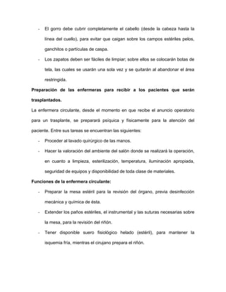 - El gorro debe cubrir completamente el cabello (desde la cabeza hasta la 
línea del cuello), para evitar que caigan sobre los campos estériles pelos, 
ganchitos o partículas de caspa. 
- Los zapatos deben ser fáciles de limpiar; sobre ellos se colocarán botas de 
tela, las cuales se usarán una sola vez y se quitarán al abandonar el área 
restringida. 
Preparación de las enfermeras para recibir a los pacientes que serán 
trasplantados. 
La enfermera circulante, desde el momento en que recibe el anuncio operatorio 
para un trasplante, se preparará psíquica y físicamente para la atención del 
paciente. Entre sus tareas se encuentran las siguientes: 
- Proceder al lavado quirúrgico de las manos. 
- Hacer la valoración del ambiente del salón donde se realizará la operación, 
en cuanto a limpieza, esterilización, temperatura, iluminación apropiada, 
seguridad de equipos y disponibilidad de toda clase de materiales. 
Funciones de la enfermera circulante: 
- Preparar la mesa estéril para la revisión del órgano, previa desinfección 
mecánica y química de ésta. 
- Extender los paños estériles, el instrumental y las suturas necesarias sobre 
la mesa, para la revisión del riñón. 
- Tener disponible suero fisiológico helado (estéril), para mantener la 
isquemia fría, mientras el cirujano prepara el riñón. 
 