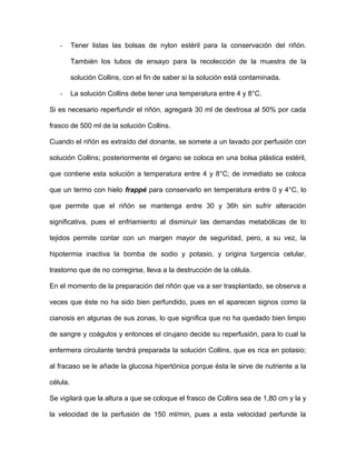 - Tener listas las bolsas de nylon estéril para la conservación del riñón. 
También los tubos de ensayo para la recolección de la muestra de la 
solución Collins, con el fin de saber si la solución está contaminada. 
- La solución Collins debe tener una temperatura entre 4 y 8°C. 
Si es necesario reperfundir el riñón, agregará 30 ml de dextrosa al 50% por cada 
frasco de 500 ml de la solución Collins. 
Cuando el riñón es extraído del donante, se somete a un lavado por perfusión con 
solución Collins; posteriormente el órgano se coloca en una bolsa plástica estéril, 
que contiene esta solución a temperatura entre 4 y 8°C; de inmediato se coloca 
que un termo con hielo frappé para conservarlo en temperatura entre 0 y 4°C, lo 
que permite que el riñón se mantenga entre 30 y 36h sin sufrir alteración 
significativa, pues el enfriamiento al disminuir las demandas metabólicas de lo 
tejidos permite contar con un margen mayor de seguridad, pero, a su vez, la 
hipotermia inactiva la bomba de sodio y potasio, y origina turgencia celular, 
trastorno que de no corregirse, lleva a la destrucción de la célula. 
En el momento de la preparación del riñón que va a ser trasplantado, se observa a 
veces que éste no ha sido bien perfundido, pues en el aparecen signos como la 
cianosis en algunas de sus zonas, lo que significa que no ha quedado bien limpio 
de sangre y coágulos y entonces el cirujano decide su reperfusión, para lo cual la 
enfermera circulante tendrá preparada la solución Collins, que es rica en potasio; 
al fracaso se le añade la glucosa hipertónica porque ésta le sirve de nutriente a la 
célula. 
Se vigilará que la altura a que se coloque el frasco de Collins sea de 1,80 cm y la y 
la velocidad de la perfusión de 150 ml/min, pues a esta velocidad perfunde la 
 