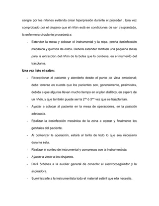 sangre por los riñones evitando crear hiperpresión durante el proceder . Una vez 
comprobado por el cirujano que el riñón está en condiciones de ser trasplantado, 
la enfermera circulante procederá a: 
- Extender la mesa y colocar el instrumental y la ropa, previa desinfección 
mecánica y química de éstos. Deberá extender también una pequeña mesa 
para la extracción del riñón de la bolsa que lo contiene, en el momento del 
trasplante. 
Una vez listo el salón: 
- Recepcionar al paciente y atenderlo desde el punto de vista emocional; 
debe tenerse en cuenta que los pacientes son, generalmente, pesimistas, 
debido a que algunos llevan mucho tiempo en al plan dialítico, en espera de 
un riñón, y que también puede ser la 2da ó 3era vez que se trasplantan. 
- Ayudar a colocar al paciente en la mesa de operaciones, en la posición 
adecuada. 
- Realizar la desinfección mecánica de la zona a operar y finalmente los 
genitales del paciente. 
- Al comenzar la operación, estará al tanto de todo lo que sea necesario 
durante ésta. 
- Realizar el conteo de instrumental y compresas con la instrumentista. 
- Ayudar a vestir a los cirujanos. 
- Dará órdenes a la auxiliar general de conectar el electrocoagulador y la 
aspiradora. 
- Suministrarle a la instrumentista todo el material estéril que ella necesite. 
 