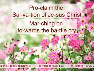 讚美之泉 ( 讚美之泉版權所有 )  詞 : 劉榮神 (John Liu)  曲 : 游智婷 (Sandy Yu) Pro-claim the  Sal-va-tion of Je-sus Christ Mar-ching on  to-wards the ba-ttle cry 