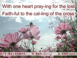 讚美之泉 ( 讚美之泉版權所有 )  詞 : 劉榮神 (John Liu)  曲 : 游智婷 (Sandy Yu) With one heart pray-ing for the lost Faith-ful to the cal-ling of the cross 