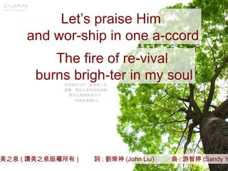 讚美之泉 ( 讚美之泉版權所有 )  詞 : 劉榮神 (John Liu)  曲 : 游智婷 (Sandy Yu) Let’s praise Him  and wor-ship in one a-ccord The fire of re-vival  burns brigh-ter in my soul 