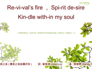 讚美之泉 ( 讚美之泉版權所有 )  詞 : 劉榮神 (John Liu)  曲 : 游智婷 (Sandy Yu) Re-vi-val’s fire ， Spi-rit de-sire Kin-dle with-in my soul 