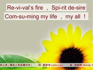 讚美之泉 ( 讚美之泉版權所有 )  詞 : 劉榮神 (John Liu)  曲 : 游智婷 (Sandy Yu) Re-vi-val’s fire ， Spi-rit de-sire Com-su-ming my life ， my all ！ 