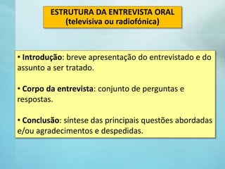 • Introdução: breve apresentação do entrevistado e do
assunto a ser tratado.
• Corpo da entrevista: conjunto de perguntas e
respostas.
• Conclusão: síntese das principais questões abordadas
e/ou agradecimentos e despedidas.
ESTRUTURA DA ENTREVISTA ORAL
(televisiva ou radiofónica)
 